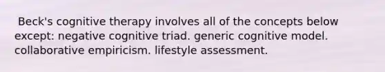 ​ Beck's cognitive therapy involves all of the concepts below except: ​negative cognitive triad. ​generic cognitive model. ​collaborative empiricism. ​lifestyle assessment.