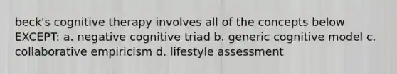 beck's cognitive therapy involves all of the concepts below EXCEPT: a. negative cognitive triad b. generic cognitive model c. collaborative empiricism d. lifestyle assessment