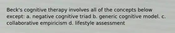 Beck's cognitive therapy involves all of the concepts below except: a. negative cognitive triad b. generic cognitive model. c. collaborative empiricism d. lifestyle assessment