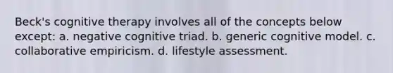 Beck's cognitive therapy involves all of the concepts below except: a. negative cognitive triad. b. generic cognitive model. c. collaborative empiricism. d. lifestyle assessment.