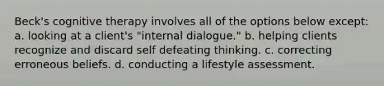 Beck's cognitive therapy involves all of the options below except: a. looking at a client's "internal dialogue." b. helping clients recognize and discard self defeating thinking. c. correcting erroneous beliefs. d. conducting a lifestyle assessment.