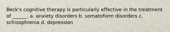 Beck's cognitive therapy is particularly effective in the treatment of ______. a. anxiety disorders b. somatoform disorders c. schizophrenia d. depression