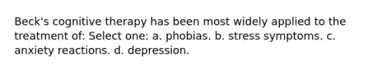 Beck's cognitive therapy has been most widely applied to the treatment of:​ Select one: a. ​phobias. b. ​stress symptoms. c. ​anxiety reactions. d. ​depression.