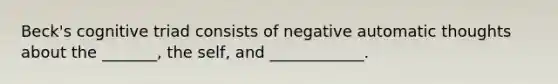 Beck's cognitive triad consists of negative automatic thoughts about the _______, the self, and ____________.