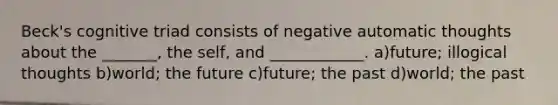 Beck's cognitive triad consists of negative automatic thoughts about the _______, the self, and ____________. a)future; illogical thoughts b)world; the future c)future; the past d)world; the past