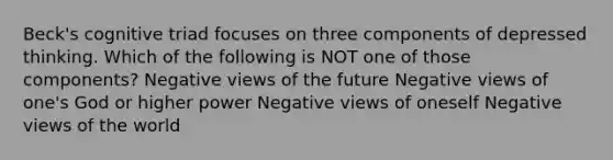 Beck's cognitive triad focuses on three components of depressed thinking. Which of the following is NOT one of those components? Negative views of the future Negative views of one's God or higher power Negative views of oneself Negative views of the world