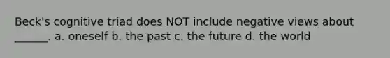 Beck's cognitive triad does NOT include negative views about ______. a. oneself b. the past c. the future d. the world