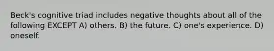 Beck's cognitive triad includes negative thoughts about all of the following EXCEPT A) others. B) the future. C) one's experience. D) oneself.