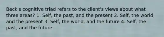 Beck's cognitive triad refers to the client's views about what three areas? 1. Self, the past, and the present 2. Self, the world, and the present 3. Self, the world, and the future 4. Self, the past, and the future