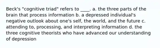 Beck's "cognitive triad" refers to ____. a. the three parts of the brain that process information b. a depressed individual's negative outlook about one's self, the world, and the future c. attending to, processing, and interpreting information d. the three cognitive theorists who have advanced our understanding of depression