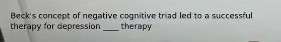 Beck's concept of negative cognitive triad led to a successful therapy for depression ____ therapy