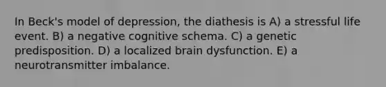 In Beck's model of depression, the diathesis is A) a stressful life event. B) a negative cognitive schema. C) a genetic predisposition. D) a localized brain dysfunction. E) a neurotransmitter imbalance.