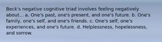 Beck's negative cognitive triad involves feeling negatively about... a. One's past, one's present, and one's future. b. One's family, one's self, and one's friends. c. One's self, one's experiences, and one's future. d. Helplessness, hopelessness, and sorrow.