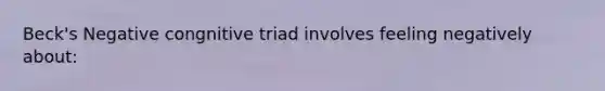 Beck's Negative congnitive triad involves feeling negatively about: