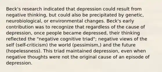 Beck's research indicated that depression could result from negative thinking, but could also be precipitated by genetic, neurobiological, or environmental changes. Beck's early contribution was to recognize that regardless of the cause of depression, once people became depressed, their thinking reflected the "negative cognitive triad"; negative views of the self (self-criticism) the world (pessimism,) and the future (hopelessness). This triad maintained depression, even when negative thoughts were not the original cause of an episode of depression.