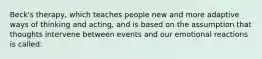 Beck's therapy, which teaches people new and more adaptive ways of thinking and acting, and is based on the assumption that thoughts intervene between events and our emotional reactions is called: