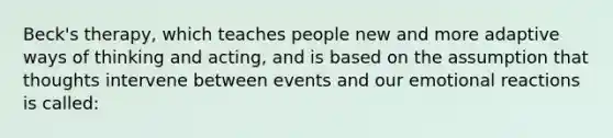 Beck's therapy, which teaches people new and more adaptive ways of thinking and acting, and is based on the assumption that thoughts intervene between events and our emotional reactions is called: