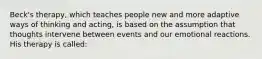 Beck's therapy, which teaches people new and more adaptive ways of thinking and acting, is based on the assumption that thoughts intervene between events and our emotional reactions. His therapy is called: