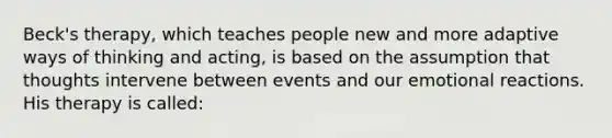 Beck's therapy, which teaches people new and more adaptive ways of thinking and acting, is based on the assumption that thoughts intervene between events and our emotional reactions. His therapy is called: