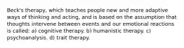 Beck's therapy, which teaches people new and more adaptive ways of thinking and acting, and is based on the assumption that thoughts intervene between events and our emotional reactions is called: a) cognitive therapy. b) humanistic therapy. c) psychoanalysis. d) trait therapy.