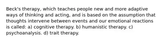 Beck's therapy, which teaches people new and more adaptive ways of thinking and acting, and is based on the assumption that thoughts intervene between events and our emotional reactions is called: a) cognitive therapy. b) humanistic therapy. c) psychoanalysis. d) trait therapy.