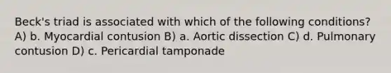 Beck's triad is associated with which of the following conditions? A) b. Myocardial contusion B) a. Aortic dissection C) d. Pulmonary contusion D) c. Pericardial tamponade