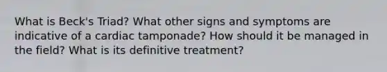 What is Beck's Triad? What other signs and symptoms are indicative of a cardiac tamponade? How should it be managed in the field? What is its definitive treatment?