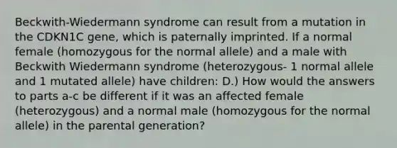 Beckwith-Wiedermann syndrome can result from a mutation in the CDKN1C gene, which is paternally imprinted. If a normal female (homozygous for the normal allele) and a male with Beckwith Wiedermann syndrome (heterozygous- 1 normal allele and 1 mutated allele) have children: D.) How would the answers to parts a-c be different if it was an affected female (heterozygous) and a normal male (homozygous for the normal allele) in the parental generation?