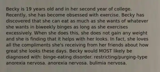 Becky is 19 years old and in her second year of college. Recently, she has become obsessed with exercise. Becky has discovered that she can eat as much as she wants of whatever she wants in biweekly binges as long as she exercises excessively. When she does this, she does not gain any weight and she is finding that it helps with her looks. In fact, she loves all the compliments she's receiving from her friends about how great she looks these days. Becky would MOST likely be diagnosed with: binge-eating disorder. restricting/purging-type anorexia nervosa. anorexia nervosa. bulimia nervosa.