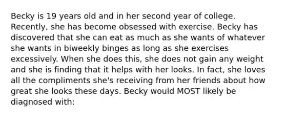 Becky is 19 years old and in her second year of college. Recently, she has become obsessed with exercise. Becky has discovered that she can eat as much as she wants of whatever she wants in biweekly binges as long as she exercises excessively. When she does this, she does not gain any weight and she is finding that it helps with her looks. In fact, she loves all the compliments she's receiving from her friends about how great she looks these days. Becky would MOST likely be diagnosed with: