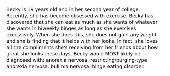 Becky is 19 years old and in her second year of college. Recently, she has become obsessed with exercise. Becky has discovered that she can eat as much as she wants of whatever she wants in biweekly binges as long as she exercises excessively. When she does this, she does not gain any weight and she is finding that it helps with her looks. In fact, she loves all the compliments she's receiving from her friends about how great she looks these days. Becky would MOST likely be diagnosed with: anorexia nervosa. restricting/purging-type anorexia nervosa. bulimia nervosa. binge-eating disorder.