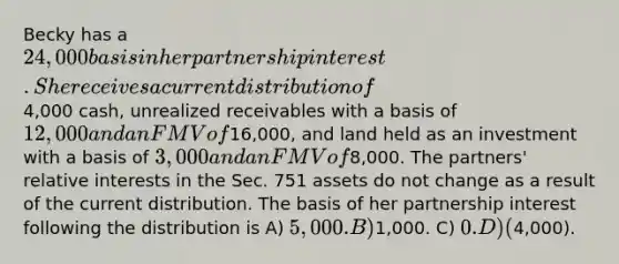 Becky has a 24,000 basis in her partnership interest. She receives a current distribution of4,000 cash, unrealized receivables with a basis of 12,000 and an FMV of16,000, and land held as an investment with a basis of 3,000 and an FMV of8,000. The partners' relative interests in the Sec. 751 assets do not change as a result of the current distribution. The basis of her partnership interest following the distribution is A) 5,000. B)1,000. C) 0. D) (4,000).