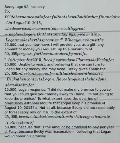 Becky, age 92, has only 25,000 to her name and is fearful that she will outlive her financial resources. On August 10, 2015, she describes her concern to her wealthy great-nephew Logan. On that same day, by signed writing, Logan makes her this promise: "When you exhaust the25,000 that you now have, I will provide you, as a gift, any amount of money you request, up to a maximum of 50,000 per year, for the remainder of your life." In September 2015, Becky's grandson Thane asks Becky for25,000. Unable to resist, and believing that she can turn to Logan for any money she may need, Becky gives Thane the 25,000 in her bank account — all that she has in the world. Becky then contacts Logan. Revealing what she has done, she asks him for25,000. Logan responds, "I did not make my promise to you so that you could give your money away to Thane. I'm not going to keep the promise." To what extent does the doctrine of promissory estoppel require that Logan keep his promise of August 10, 2015? a. Not at all, because Becky did not reasonably or foreseeably rely on it b. To the extent of 25,000, because that is the extent to which Becky relied on it c. To the extent of50,000, because that is the amount he promised to pay per year d. Fully, because Becky was reasonable in believing that Logan would honor his promise