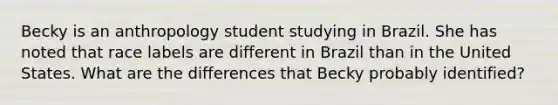 Becky is an anthropology student studying in Brazil. She has noted that race labels are different in Brazil than in the United States. What are the differences that Becky probably identified?