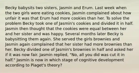 Becky babysits two sisters, Jasmin and Erum. Last week when the two girls were eating cookies, Jasmin complained about how unfair it was that Erum had more cookies than her. To solve the problem Becky took one of Jasmin's cookies and divided it in half. Jasmin then thought that the cookies were equal between her and her sister and was happy. Several months later Becky is babysitting them again. She served the girls brownies and Jasmin again complained that her sister had more brownies than her. Becky divided one of Jasmin's brownies in half and asked her if it was now fair. Jasmin replied, "No, all you did was cut it in half." Jasmin is now in which stage of cognitive development according to Piaget's theory?