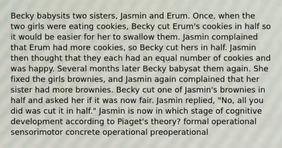 Becky babysits two sisters, Jasmin and Erum. Once, when the two girls were eating cookies, Becky cut Erum's cookies in half so it would be easier for her to swallow them. Jasmin complained that Erum had more cookies, so Becky cut hers in half. Jasmin then thought that they each had an equal number of cookies and was happy. Several months later Becky babysat them again. She fixed the girls brownies, and Jasmin again complained that her sister had more brownies. Becky cut one of Jasmin's brownies in half and asked her if it was now fair. Jasmin replied, "No, all you did was cut it in half." Jasmin is now in which stage of cognitive development according to Piaget's theory? formal operational sensorimotor concrete operational preoperational