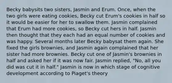 Becky babysits two sisters, Jasmin and Erum. Once, when the two girls were eating cookies, Becky cut Erum's cookies in half so it would be easier for her to swallow them. Jasmin complained that Erum had more cookies, so Becky cut hers in half. Jasmin then thought that they each had an equal number of cookies and was happy. Several months later Becky babysat them again. She fixed the girls brownies, and Jasmin again complained that her sister had more brownies. Becky cut one of Jasmin's brownies in half and asked her if it was now fair. Jasmin replied, "No, all you did was cut it in half." Jasmin is now in which stage of cognitive development according to Piaget's theory