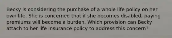 Becky is considering the purchase of a whole life policy on her own life. She is concerned that if she becomes disabled, paying premiums will become a burden. Which provision can Becky attach to her life insurance policy to address this concern?