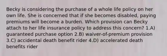 Becky is considering the purchase of a whole life policy on her own life. She is concerned that if she becomes disabled, paying premiums will become a burden. Which provision can Becky attach to her life insurance policy to address this concern? 1.A) guaranteed purchase option 2.B) waiver-of-premium provision 3.C) accidental death benefit rider 4.D) accelerated death benefits rider