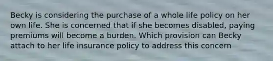 Becky is considering the purchase of a whole life policy on her own life. She is concerned that if she becomes disabled, paying premiums will become a burden. Which provision can Becky attach to her life insurance policy to address this concern