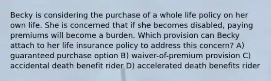 Becky is considering the purchase of a whole life policy on her own life. She is concerned that if she becomes disabled, paying premiums will become a burden. Which provision can Becky attach to her life insurance policy to address this concern? A) guaranteed purchase option B) waiver-of-premium provision C) accidental death benefit rider D) accelerated death benefits rider