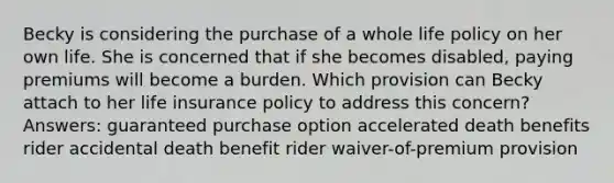 Becky is considering the purchase of a whole life policy on her own life. She is concerned that if she becomes disabled, paying premiums will become a burden. Which provision can Becky attach to her life insurance policy to address this concern? Answers: guaranteed purchase option accelerated death benefits rider accidental death benefit rider waiver-of-premium provision