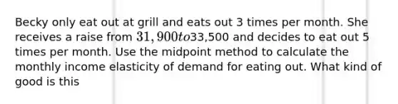 Becky only eat out at grill and eats out 3 times per month. She receives a raise from 31,900 to33,500 and decides to eat out 5 times per month. Use the midpoint method to calculate the monthly income elasticity of demand for eating out. What kind of good is this