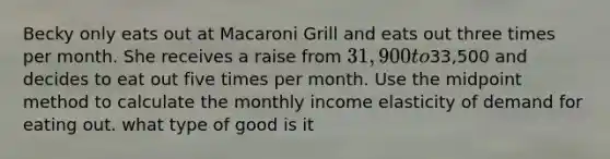 Becky only eats out at Macaroni Grill and eats out three times per month. She receives a raise from 31,900 to33,500 and decides to eat out five times per month. Use the midpoint method to calculate the monthly income elasticity of demand for eating out. what type of good is it