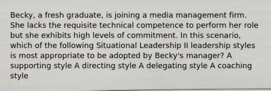 Becky, a fresh graduate, is joining a media management firm. She lacks the requisite technical competence to perform her role but she exhibits high levels of commitment. In this scenario, which of the following Situational Leadership II leadership styles is most appropriate to be adopted by Becky's manager? A supporting style A directing style A delegating style A coaching style