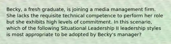 Becky, a fresh graduate, is joining a media management firm. She lacks the requisite technical competence to perform her role but she exhibits high levels of commitment. In this scenario, which of the following Situational Leadership II leadership styles is most appropriate to be adopted by Becky's manager?