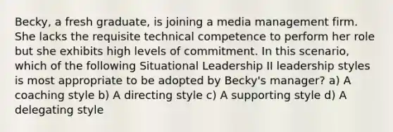 Becky, a fresh graduate, is joining a media management firm. She lacks the requisite technical competence to perform her role but she exhibits high levels of commitment. In this scenario, which of the following Situational Leadership II leadership styles is most appropriate to be adopted by Becky's manager? a) A coaching style b) A directing style c) A supporting style d) A delegating style