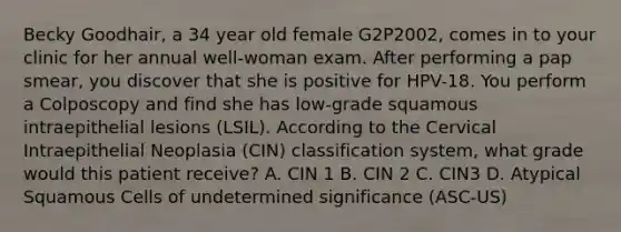 Becky Goodhair, a 34 year old female G2P2002, comes in to your clinic for her annual well-woman exam. After performing a pap smear, you discover that she is positive for HPV-18. You perform a Colposcopy and find she has low-grade squamous intraepithelial lesions (LSIL). According to the Cervical Intraepithelial Neoplasia (CIN) classification system, what grade would this patient receive? A. CIN 1 B. CIN 2 C. CIN3 D. Atypical Squamous Cells of undetermined significance (ASC-US)