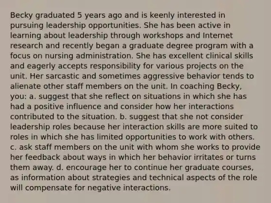 Becky graduated 5 years ago and is keenly interested in pursuing leadership opportunities. She has been active in learning about leadership through workshops and Internet research and recently began a graduate degree program with a focus on nursing administration. She has excellent clinical skills and eagerly accepts responsibility for various projects on the unit. Her sarcastic and sometimes aggressive behavior tends to alienate other staff members on the unit. In coaching Becky, you: a. suggest that she reflect on situations in which she has had a positive influence and consider how her interactions contributed to the situation. b. suggest that she not consider leadership roles because her interaction skills are more suited to roles in which she has limited opportunities to work with others. c. ask staff members on the unit with whom she works to provide her feedback about ways in which her behavior irritates or turns them away. d. encourage her to continue her graduate courses, as information about strategies and technical aspects of the role will compensate for negative interactions.