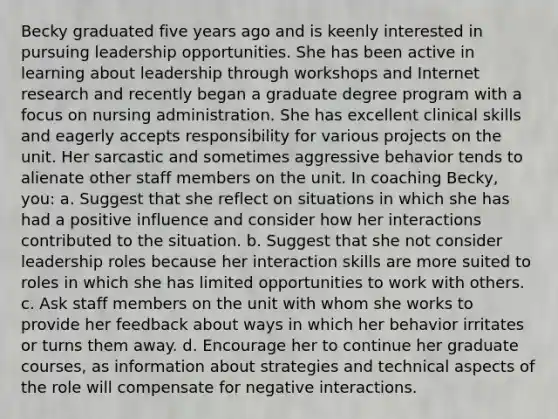 Becky graduated five years ago and is keenly interested in pursuing leadership opportunities. She has been active in learning about leadership through workshops and Internet research and recently began a graduate degree program with a focus on nursing administration. She has excellent clinical skills and eagerly accepts responsibility for various projects on the unit. Her sarcastic and sometimes aggressive behavior tends to alienate other staff members on the unit. In coaching Becky, you: a. Suggest that she reflect on situations in which she has had a positive influence and consider how her interactions contributed to the situation. b. Suggest that she not consider leadership roles because her interaction skills are more suited to roles in which she has limited opportunities to work with others. c. Ask staff members on the unit with whom she works to provide her feedback about ways in which her behavior irritates or turns them away. d. Encourage her to continue her graduate courses, as information about strategies and technical aspects of the role will compensate for negative interactions.
